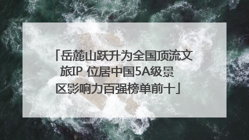 岳麓山跃升为全国顶流文旅IP 位居中国5A级景区影响力百强榜单前十