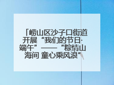 崂山区沙子口街道开展“我们的节日·端午”——“粽情山海间 童心乘风浪”文明实践活动