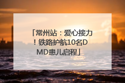 常州站：爱心接力！铁路护航10名DMD患儿启程