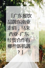广东餐饮品牌东南亚走俏，马来西亚-广东经贸合作有哪些新机遇？