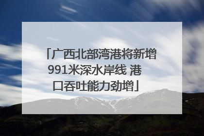 广西北部湾港将新增991米深水岸线 港口吞吐能力劲增