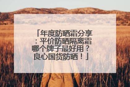 年度防晒霜分享：平价防晒隔离霜哪个牌子最好用？良心国货防晒！