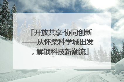 开放共享·协同创新——从怀柔科学城出发，解锁科技新潮流