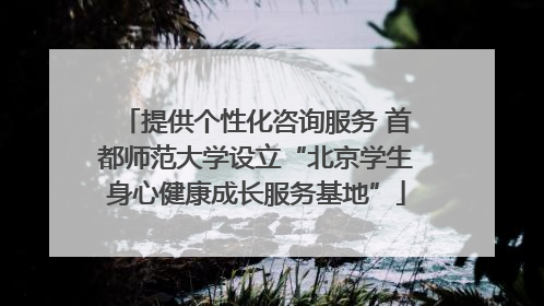 提供个性化咨询服务 首都师范大学设立“北京学生身心健康成长服务基地”
