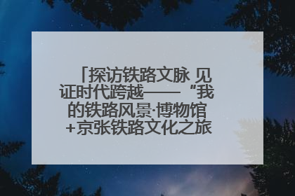 探访铁路文脉 见证时代跨越——“我的铁路风景·博物馆+京张铁路文化之旅”活动在京启动
