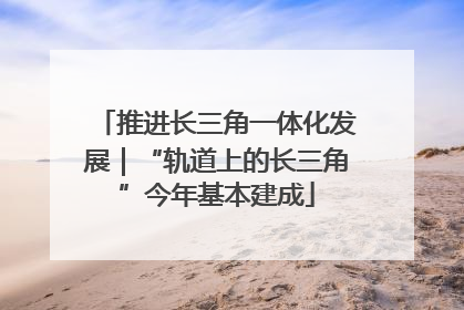 推进长三角一体化发展｜“轨道上的长三角”今年基本建成