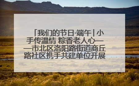 我们的节日·端午│小手传温情 粽香老人心——市北区洛阳路街道商丘路社区携手共建单位开展端午主题活动