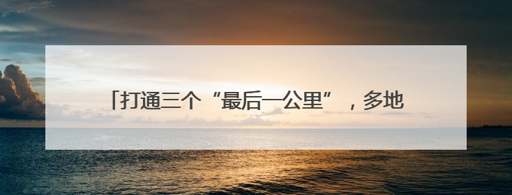 打通三个“最后一公里”，多地探索农村客货邮融合发展路径
