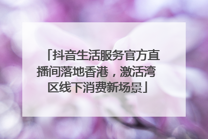 抖音生活服务官方直播间落地香港，激活湾区线下消费新场景