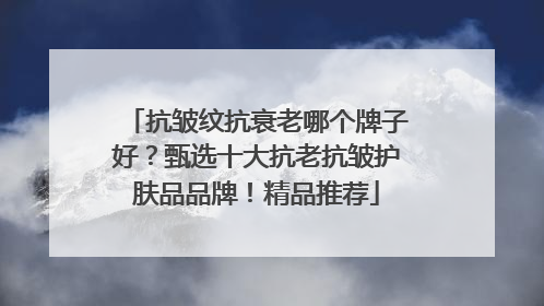 抗皱纹抗衰老哪个牌子好？甄选十大抗老抗皱护肤品品牌！精品推荐