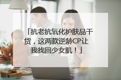 抗老抗氧化护肤品干货，这两款逆龄CP让我找回少女肌！