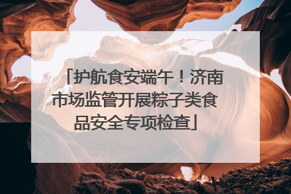 护航食安端午！济南市场监管开展粽子类食品安全专项检查