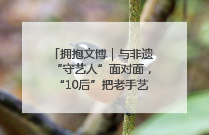 拥抱文博｜与非遗“守艺人”面对面，“10后”把老手艺玩出“潮”花样