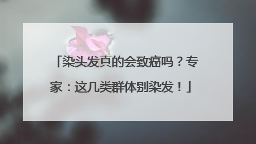 染头发真的会致癌吗？专家：这几类群体别染发！