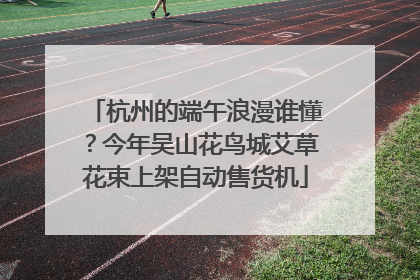 杭州的端午浪漫谁懂？今年吴山花鸟城艾草花束上架自动售货机