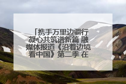 携手万里边疆行 凝心共筑谱新篇 融媒体报道《沿着边境看中国》第二季 在广西东兴正式启动