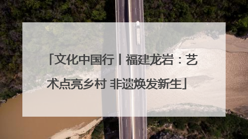 文化中国行丨福建龙岩：艺术点亮乡村 非遗焕发新生