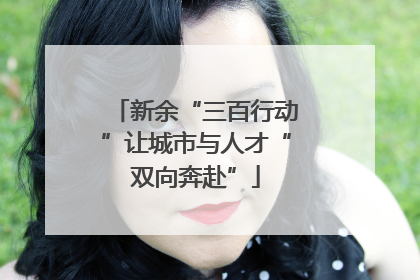新余“三百行动”让城市与人才“双向奔赴”