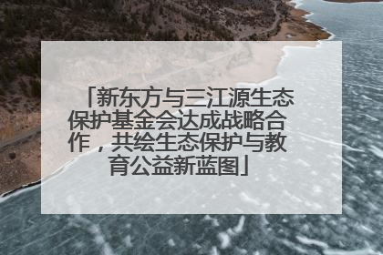 新东方与三江源生态保护基金会达成战略合作，共绘生态保护与教育公益新蓝图