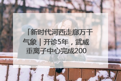 新时代河西走廊万千气象｜开诊5年，武威重离子中心完成2000余例患者治疗