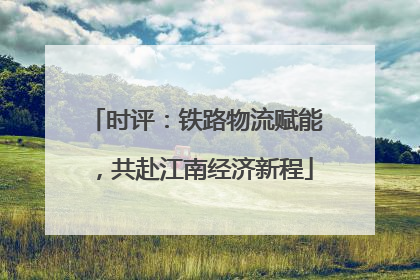 时评：铁路物流赋能，共赴江南经济新程