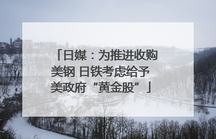 日媒：为推进收购美钢 日铁考虑给予美政府“黄金股”