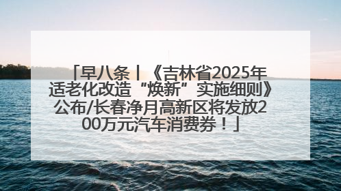 早八条丨《吉林省2025年适老化改造“焕新”实施细则》公布/长春净月高新区将发放200万元汽车消费券！