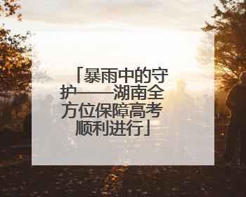暴雨中的守护——湖南全方位保障高考顺利进行