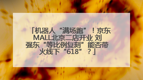 机器人“满场跑”！京东MALL北京二店开业 刘强东“等比例复刻”能否带火线下“618”？