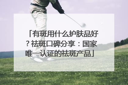有斑用什么护肤品好？祛斑口碑分享：国家唯一认证的祛斑产品