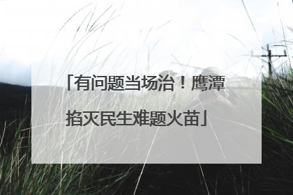 有问题当场治！鹰潭掐灭民生难题火苗