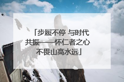步履不停 与时代共振——怀仁者之心 不畏山高水远