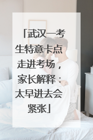 武汉一考生特意卡点走进考场，家长解释：太早进去会紧张
