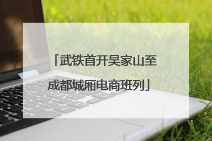 武铁首开吴家山至成都城厢电商班列