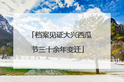 档案见证大兴西瓜节三十余年变迁