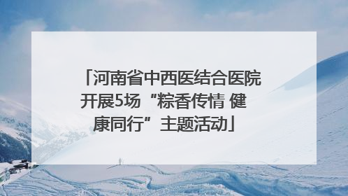 河南省中西医结合医院开展5场“粽香传情 健康同行”主题活动