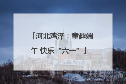 河北鸡泽：童趣端午 快乐“六一”