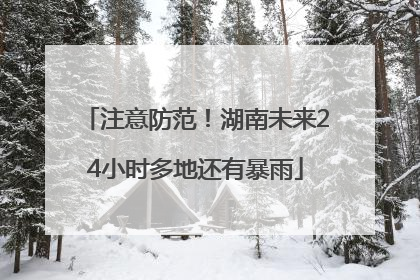 注意防范！湖南未来24小时多地还有暴雨