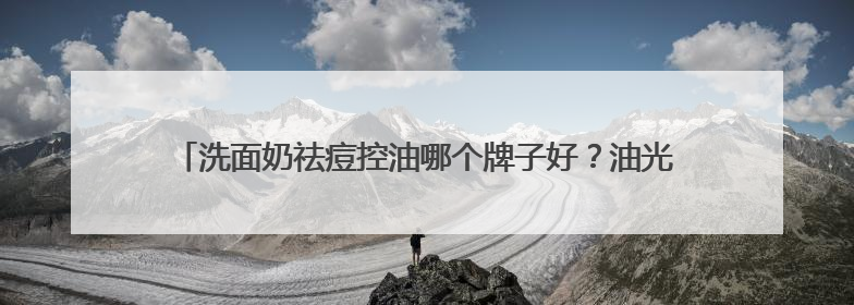 洗面奶祛痘控油哪个牌子好？油光暗沉退散！这十款洗面奶被夸爆