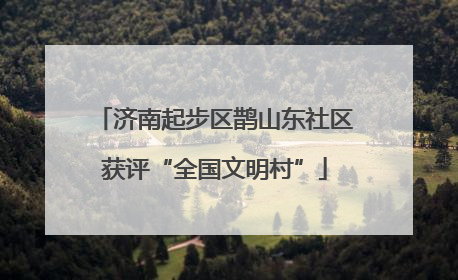 济南起步区鹊山东社区获评“全国文明村”
