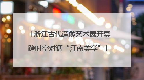 浙江古代造像艺术展开幕 跨时空对话“江南美学”