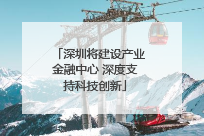 深圳将建设产业金融中心 深度支持科技创新
