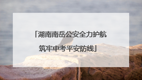 湖南南岳公安全力护航 筑牢中考平安防线