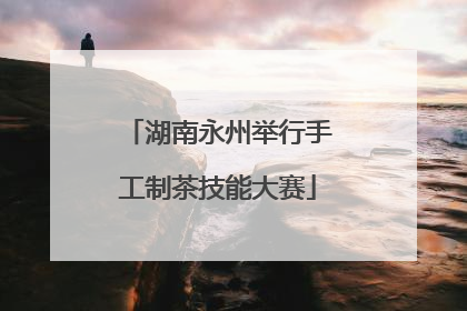 湖南永州举行手工制茶技能大赛