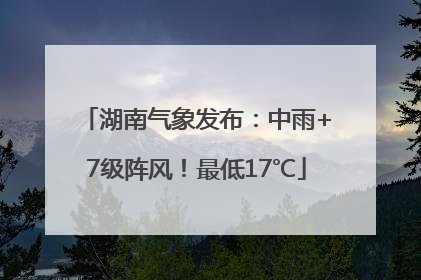 湖南气象发布：中雨+7级阵风！最低17℃