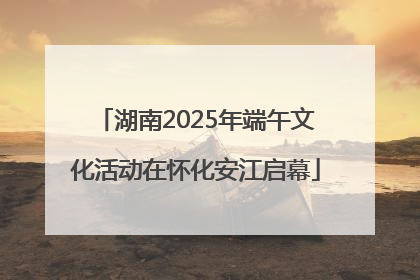 湖南2025年端午文化活动在怀化安江启幕