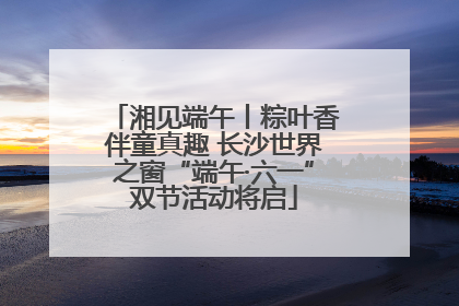 湘见端午丨粽叶香伴童真趣 长沙世界之窗“端午·六一”双节活动将启
