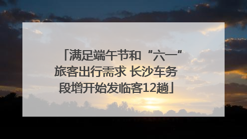 满足端午节和“六一”旅客出行需求 长沙车务段增开始发临客12趟