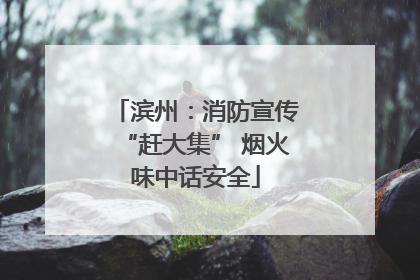滨州：消防宣传“赶大集” 烟火味中话安全