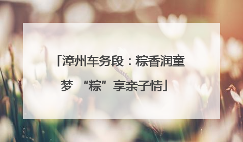 漳州车务段：粽香润童梦 “粽”享亲子情